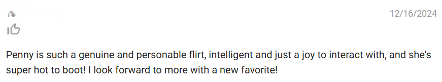 Feedback dated December 16, 2024. Thumbs up. It reads: Penny is such a genuine and personabe flirt, intelligent and just a joy to interact with, and she's super hot to boot. I look forward to more with a new favorite.
